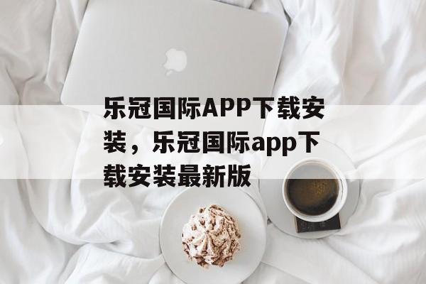 乐冠国际APP下载安装，乐冠国际app下载安装最新版